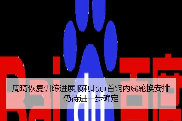 周琦恢复训练进展顺利北京首钢内线轮换安排仍待进一步确定