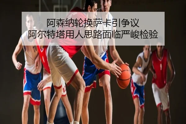 阿森纳轮换萨卡引争议 阿尔特塔用人思路面临严峻检验