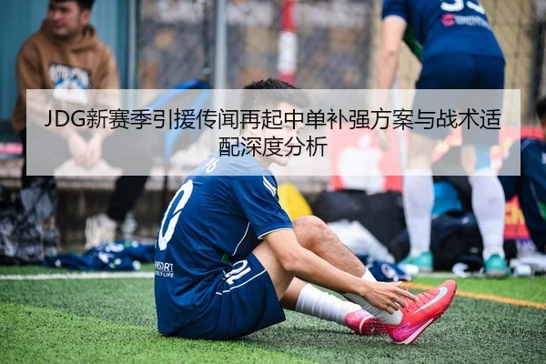 JDG新赛季引援传闻再起中单补强方案与战术适配深度分析
